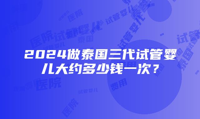 2024做泰国三代试管婴儿大约多少钱一次？