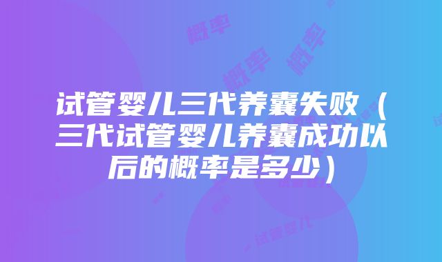 试管婴儿三代养囊失败（三代试管婴儿养囊成功以后的概率是多少）