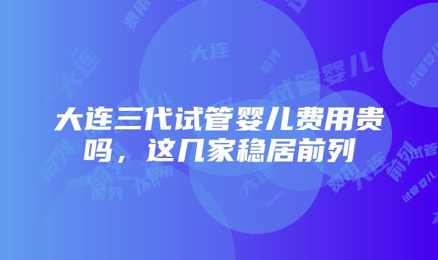 大连三代试管婴儿费用贵吗，这几家稳居前列