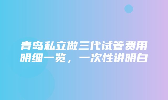 青岛私立做三代试管费用明细一览，一次性讲明白