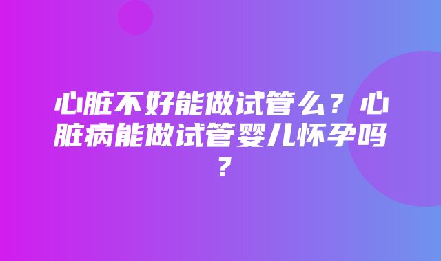 心脏不好能做试管么？心脏病能做试管婴儿怀孕吗？