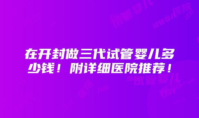 在开封做三代试管婴儿多少钱！附详细医院推荐！