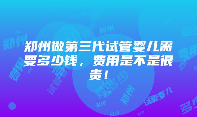 郑州做第三代试管婴儿需要多少钱，费用是不是很贵！