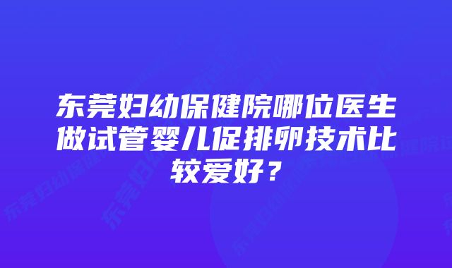 东莞妇幼保健院哪位医生做试管婴儿促排卵技术比较爱好？