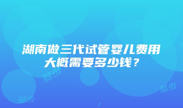 湖南做三代试管婴儿费用大概需要多少钱？