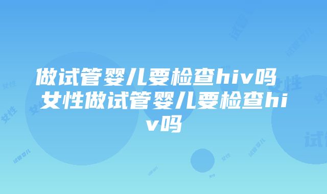 做试管婴儿要检查hiv吗 女性做试管婴儿要检查hiv吗