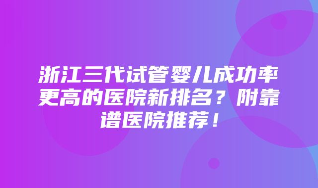 浙江三代试管婴儿成功率更高的医院新排名？附靠谱医院推荐！