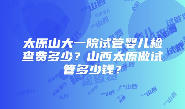 太原山大一院试管婴儿检查费多少？山西太原做试管多少钱？