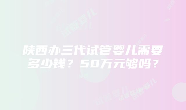 陕西办三代试管婴儿需要多少钱？50万元够吗？