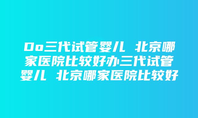 Do三代试管婴儿 北京哪家医院比较好办三代试管婴儿 北京哪家医院比较好