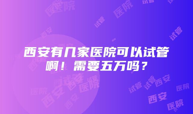 西安有几家医院可以试管啊！需要五万吗？