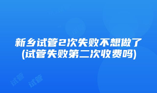 新乡试管2次失败不想做了(试管失败第二次收费吗)