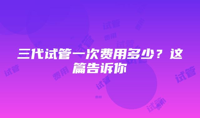 三代试管一次费用多少？这篇告诉你