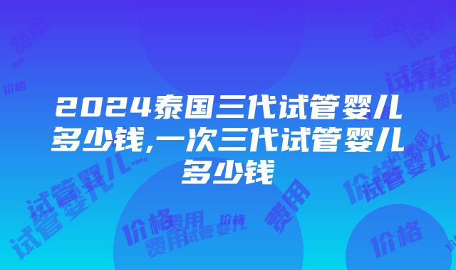 2024泰国三代试管婴儿多少钱,一次三代试管婴儿多少钱