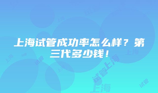 上海试管成功率怎么样？第三代多少钱！