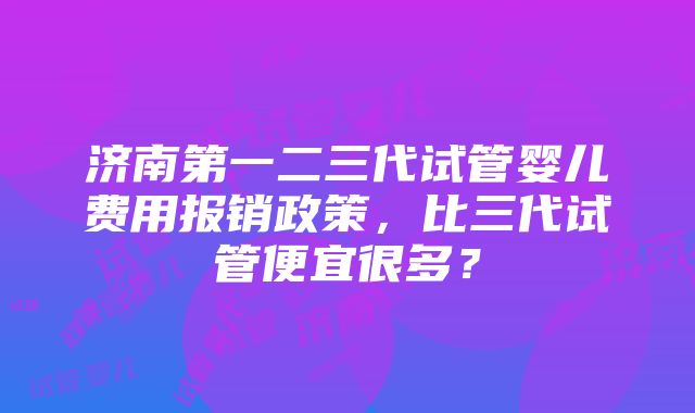 济南第一二三代试管婴儿费用报销政策，比三代试管便宜很多？