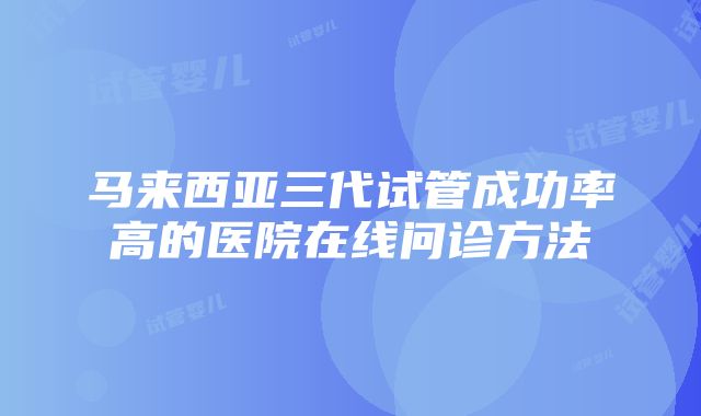 马来西亚三代试管成功率高的医院在线问诊方法