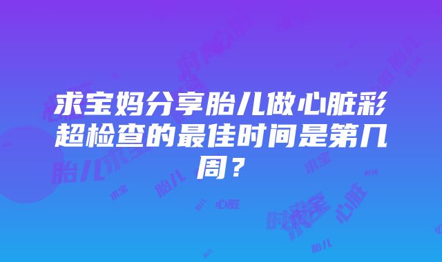 求宝妈分享胎儿做心脏彩超检查的最佳时间是第几周？