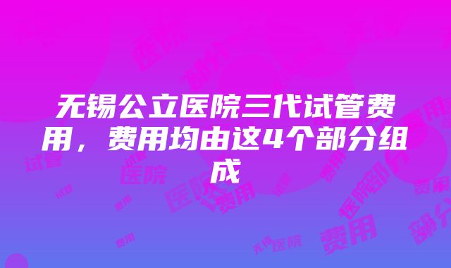 无锡公立医院三代试管费用，费用均由这4个部分组成