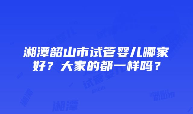 湘潭韶山市试管婴儿哪家好？大家的都一样吗？