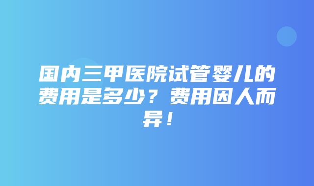 国内三甲医院试管婴儿的费用是多少？费用因人而异！