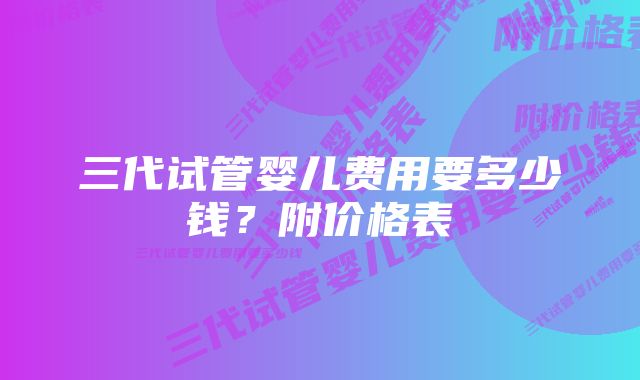 三代试管婴儿费用要多少钱？附价格表