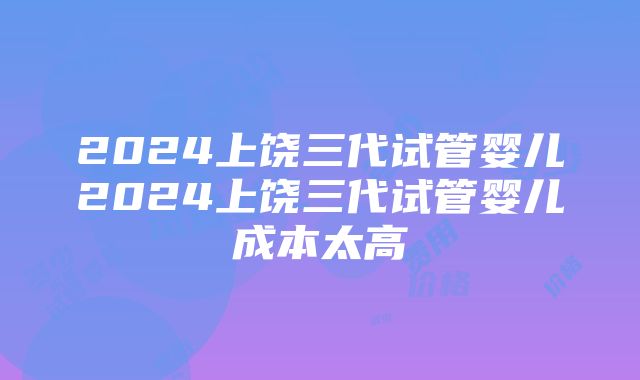 2024上饶三代试管婴儿2024上饶三代试管婴儿成本太高