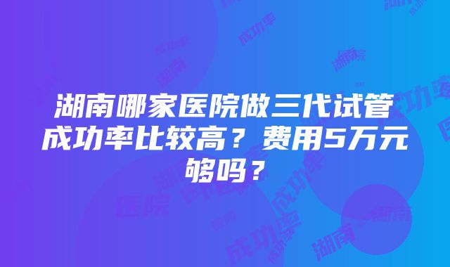 湖南哪家医院做三代试管成功率比较高？费用5万元够吗？