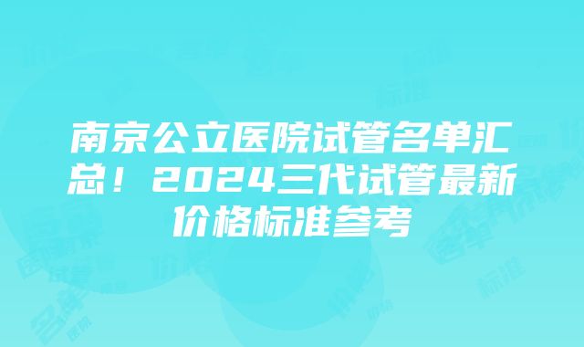 南京公立医院试管名单汇总！2024三代试管最新价格标准参考