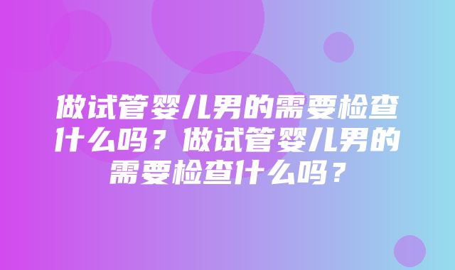 做试管婴儿男的需要检查什么吗？做试管婴儿男的需要检查什么吗？