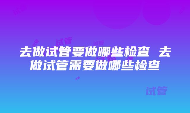 去做试管要做哪些检查 去做试管需要做哪些检查