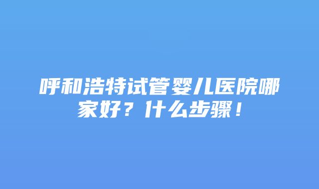 呼和浩特试管婴儿医院哪家好？什么步骤！