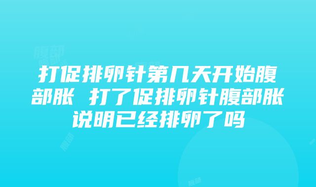 打促排卵针第几天开始腹部胀 打了促排卵针腹部胀说明已经排卵了吗