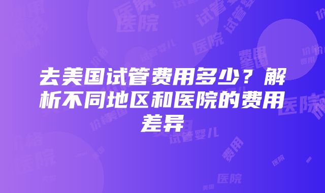 去美国试管费用多少？解析不同地区和医院的费用差异