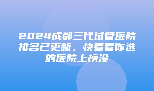 2024成都三代试管医院排名已更新，快看看你选的医院上榜没