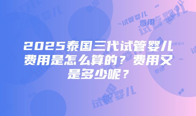 2025泰国三代试管婴儿费用是怎么算的？费用又是多少呢？