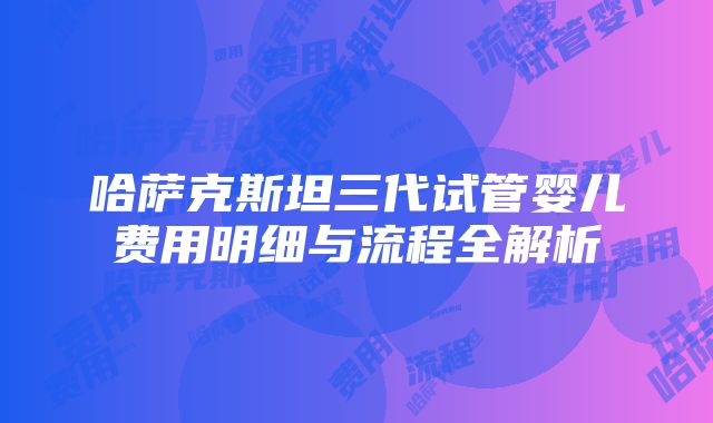 哈萨克斯坦三代试管婴儿费用明细与流程全解析