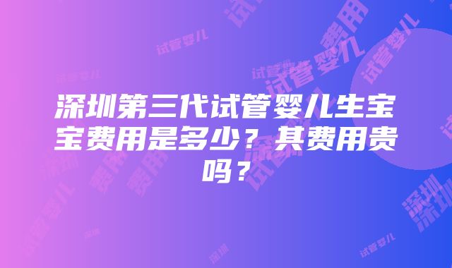 深圳第三代试管婴儿生宝宝费用是多少？其费用贵吗？