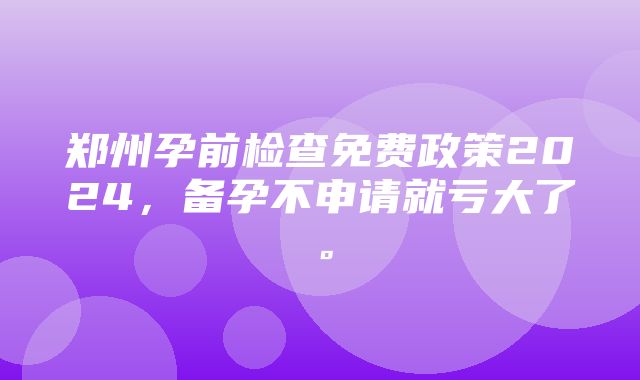 郑州孕前检查免费政策2024，备孕不申请就亏大了。