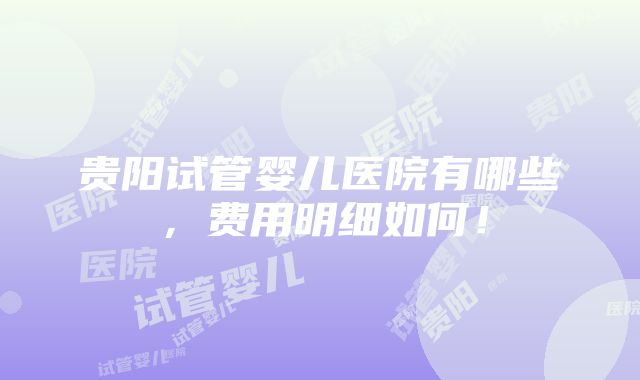 贵阳试管婴儿医院有哪些，费用明细如何！