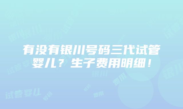 有没有银川号码三代试管婴儿？生子费用明细！