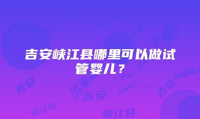 吉安峡江县哪里可以做试管婴儿？