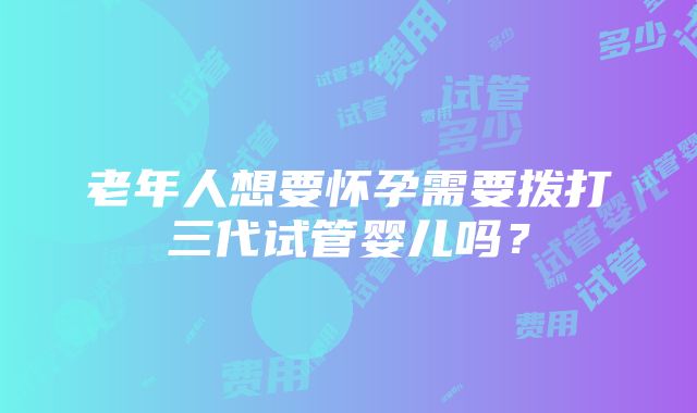 老年人想要怀孕需要拨打三代试管婴儿吗？