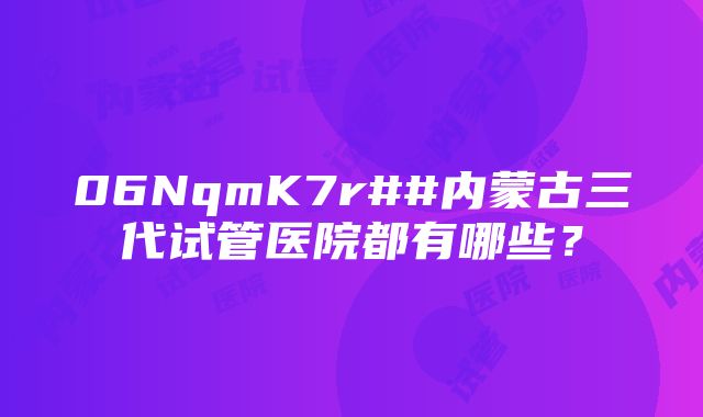 06NqmK7r##内蒙古三代试管医院都有哪些？