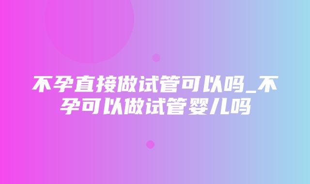 不孕直接做试管可以吗_不孕可以做试管婴儿吗