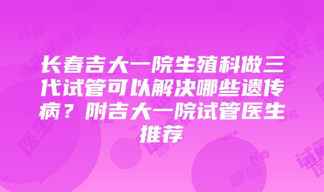 长春吉大一院生殖科做三代试管可以解决哪些遗传病？附吉大一院试管医生推荐