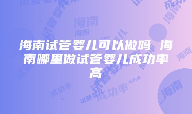 海南试管婴儿可以做吗 海南哪里做试管婴儿成功率高