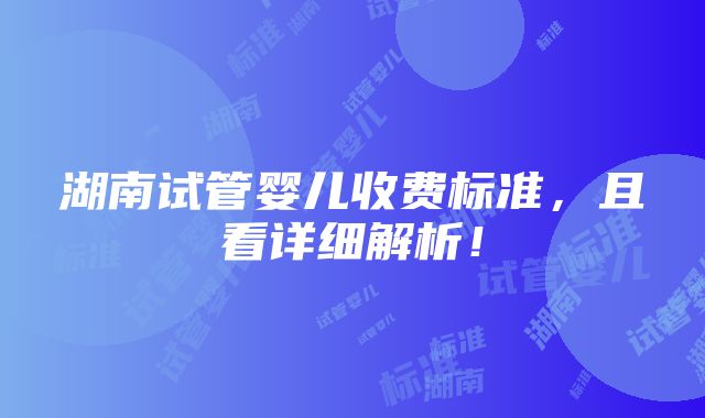 湖南试管婴儿收费标准，且看详细解析！