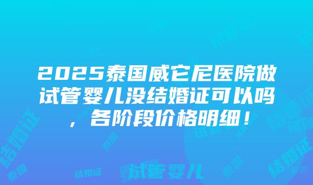 2025泰国威它尼医院做试管婴儿没结婚证可以吗，各阶段价格明细！