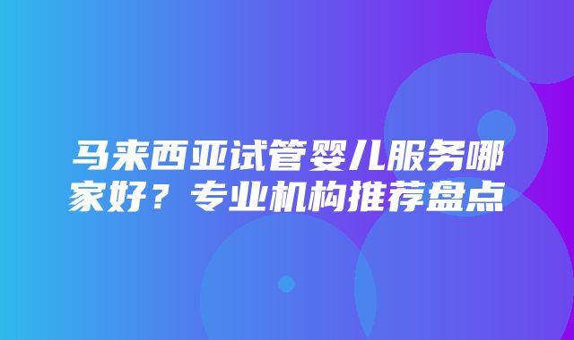 马来西亚试管婴儿服务哪家好？专业机构推荐盘点